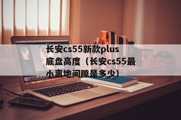 长安cs55新款plus底盘高度（长安cs55最小离地间隙是多少）