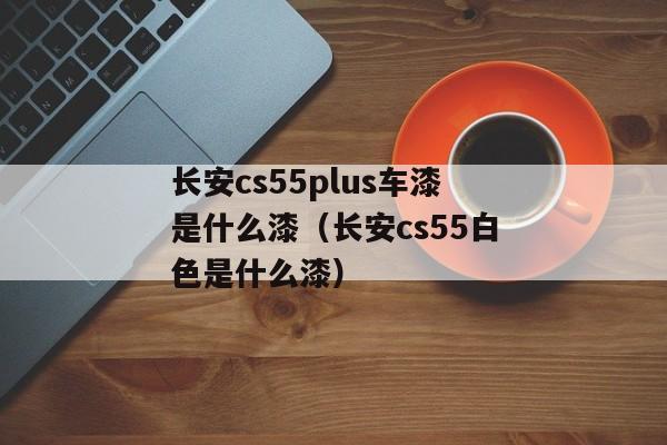 长安cs55plus车漆是什么漆（长安cs55白色是什么漆）