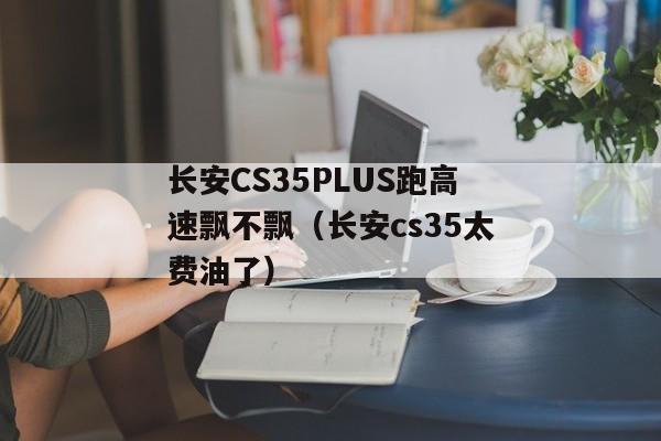 长安CS35PLUS跑高速飘不飘（长安cs35太费油了）