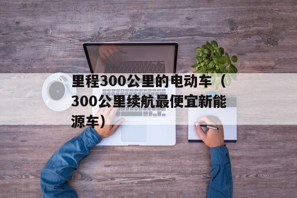 里程300公里的电动车（300公里续航最便宜新能源车）