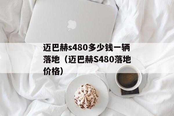 迈巴赫s480多少钱一辆落地（迈巴赫S480落地价格）