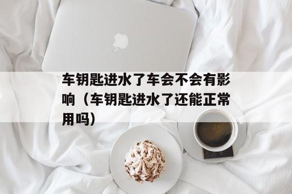 车钥匙进水了车会不会有影响（车钥匙进水了还能正常用吗）