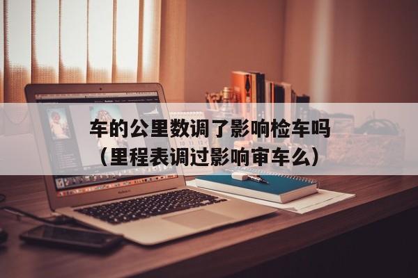 车的公里数调了影响检车吗（里程表调过影响审车么）