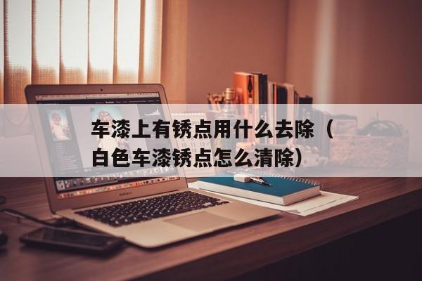 车漆上有锈点用什么去除（白色车漆锈点怎么清除）