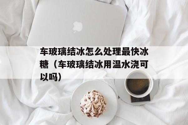 车玻璃结冰怎么处理最快冰糖（车玻璃结冰用温水浇可以吗）