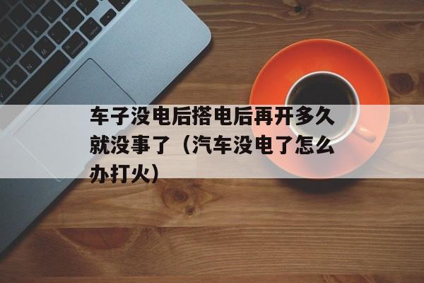 车子没电后搭电后再开多久就没事了（汽车没电了怎么办打火）