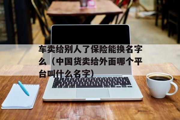 车卖给别人了保险能换名字么（中国货卖给外面哪个平台叫什么名字）