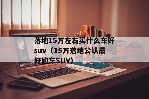 落地15万左右买什么车好suv（15万落地公认最好的车SUV）