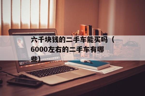 六千块钱的二手车能买吗（6000左右的二手车有哪些）