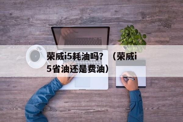 荣威i5耗油吗？（荣威i5省油还是费油）