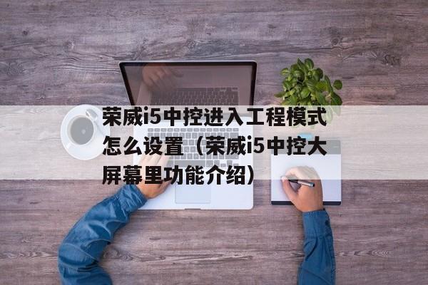 荣威i5中控进入工程模式怎么设置（荣威i5中控大屏幕里功能介绍）