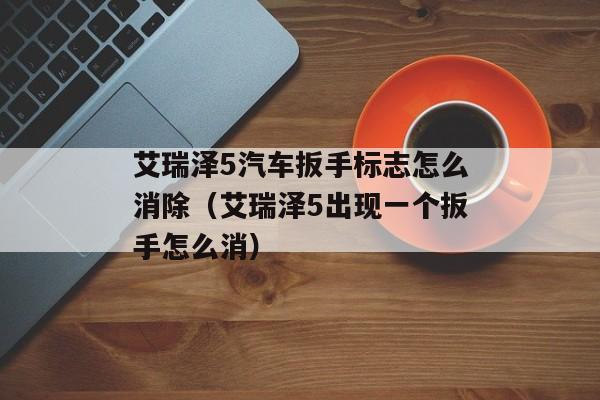 艾瑞泽5汽车扳手标志怎么消除（艾瑞泽5出现一个扳手怎么消）