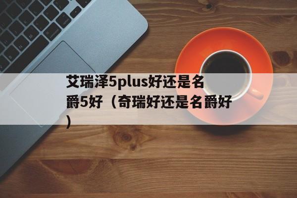 艾瑞泽5plus好还是名爵5好（奇瑞好还是名爵好）