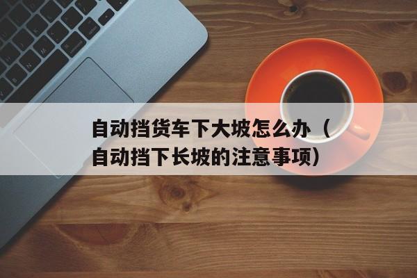 自动挡货车下大坡怎么办（自动挡下长坡的注意事项）