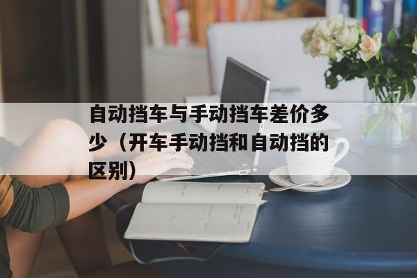 自动挡车与手动挡车差价多少（开车手动挡和自动挡的区别）