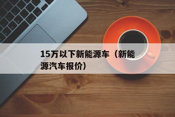 15万以下新能源车（新能源汽车报价）