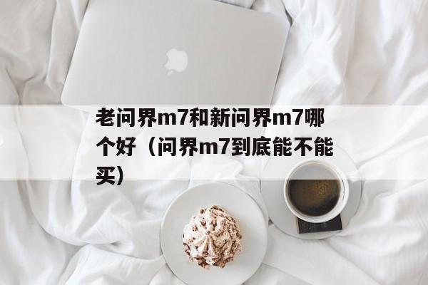 老问界m7和新问界m7哪个好（问界m7到底能不能买）