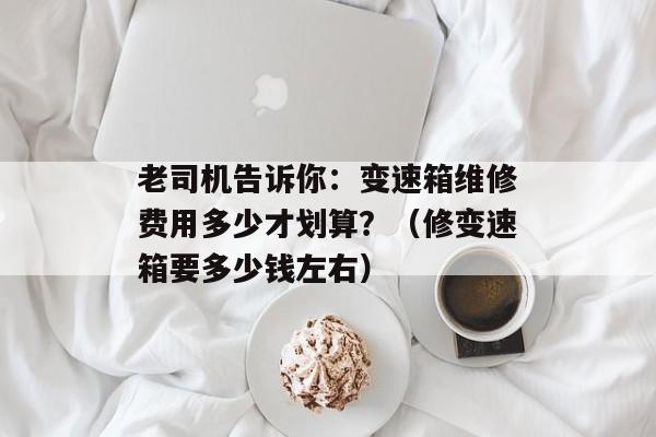 老司机告诉你：变速箱维修费用多少才划算？（修变速箱要多少钱左右）