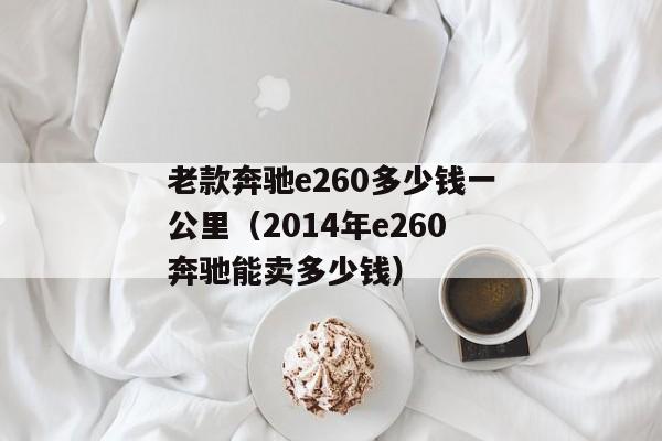 老款奔驰e260多少钱一公里（2014年e260奔驰能卖多少钱）