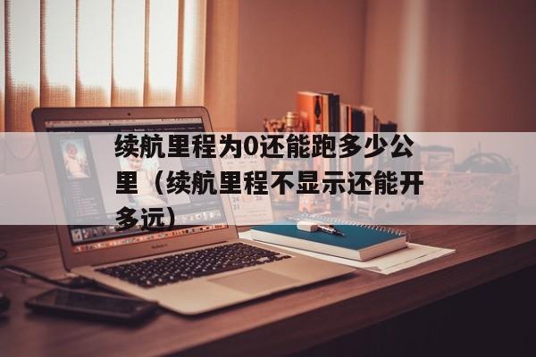 续航里程为0还能跑多少公里（续航里程不显示还能开多远）