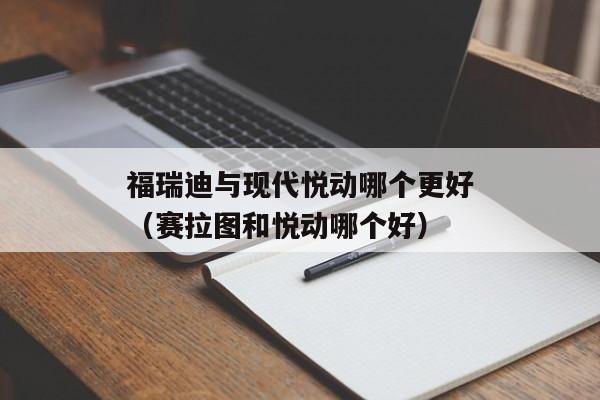 福瑞迪与现代悦动哪个更好（赛拉图和悦动哪个好）