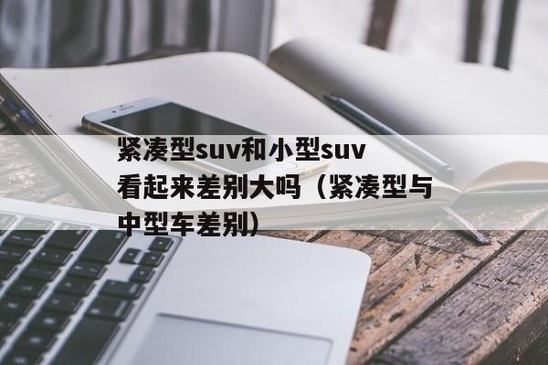 紧凑型suv和小型suv看起来差别大吗（紧凑型与中型车差别）