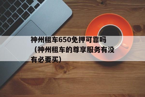 神州租车650免押可靠吗（神州租车的尊享服务有没有必要买）