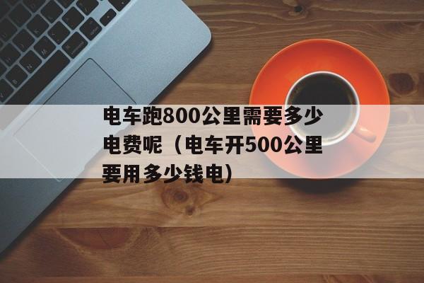 电车跑800公里需要多少电费呢（电车开500公里要用多少钱电）