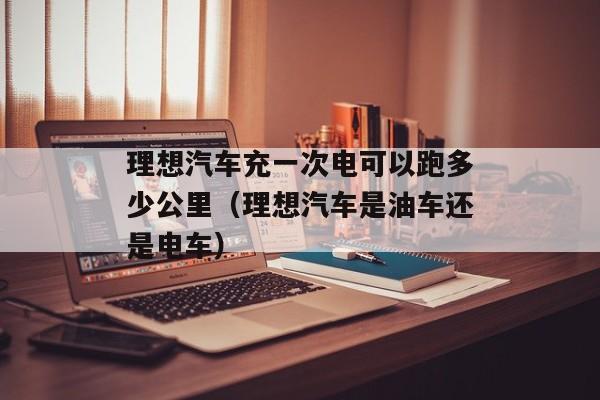 理想汽车充一次电可以跑多少公里（理想汽车是油车还是电车）