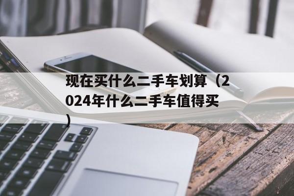 现在买什么二手车划算（2024年什么二手车值得买）