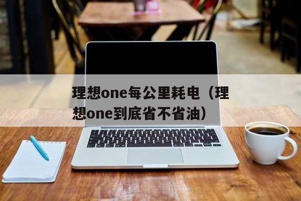 理想one每公里耗电（理想one到底省不省油）