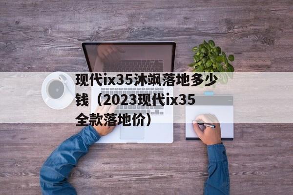 现代ix35沐飒落地多少钱（2023现代ix35全款落地价）