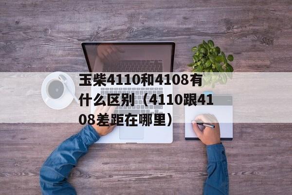 玉柴4110和4108有什么区别（4110跟4108差距在哪里）