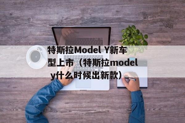 特斯拉Model Y新车型上市（特斯拉model y什么时候出新款）