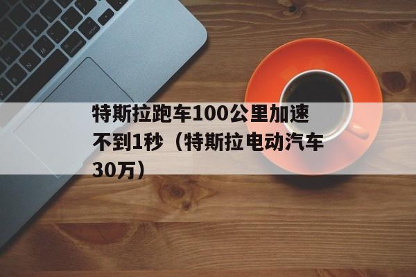 特斯拉跑车100公里加速不到1秒（特斯拉电动汽车30万）