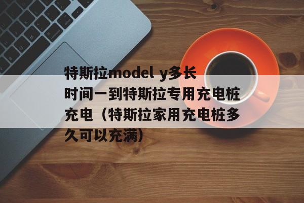 特斯拉model y多长时间一到特斯拉专用充电桩充电（特斯拉家用充电桩多久可以充满）