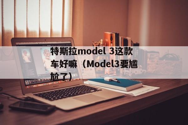 特斯拉model 3这款车好嘛（Model3要尴尬了）