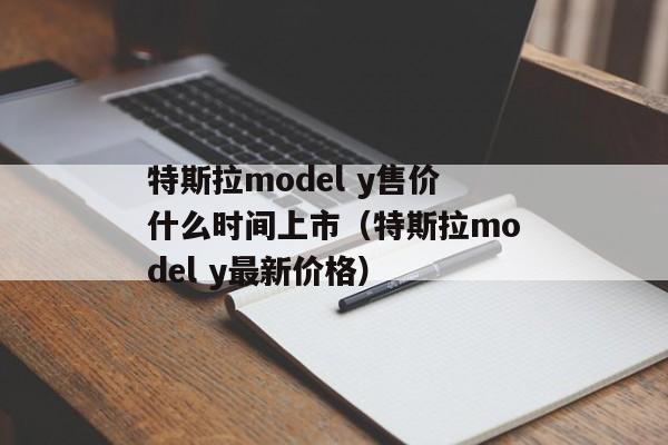 特斯拉model y售价什么时间上市（特斯拉model y最新价格）