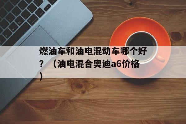 燃油车和油电混动车哪个好？（油电混合奥迪a6价格）