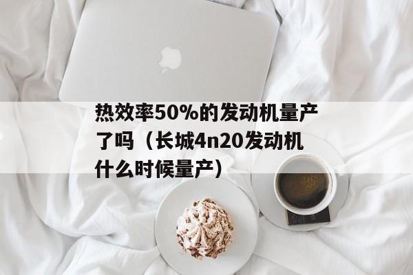 热效率50%的发动机量产了吗（长城4n20发动机什么时候量产）