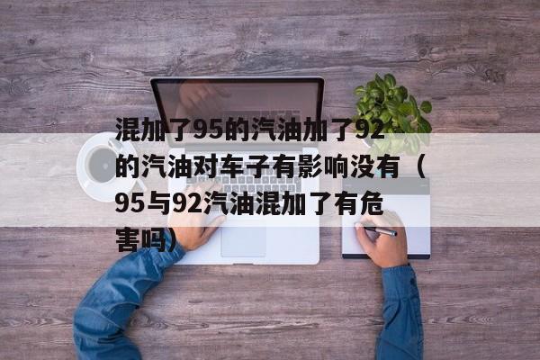 混加了95的汽油加了92的汽油对车子有影响没有（95与92汽油混加了有危害吗）