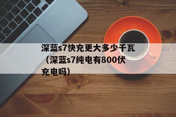 深蓝s7快充更大多少千瓦（深蓝s7纯电有800伏充电吗）