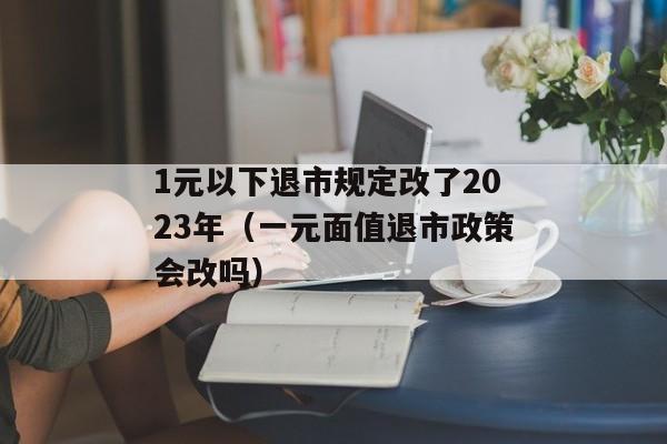 1元以下退市规定改了2023年（一元面值退市政策会改吗）