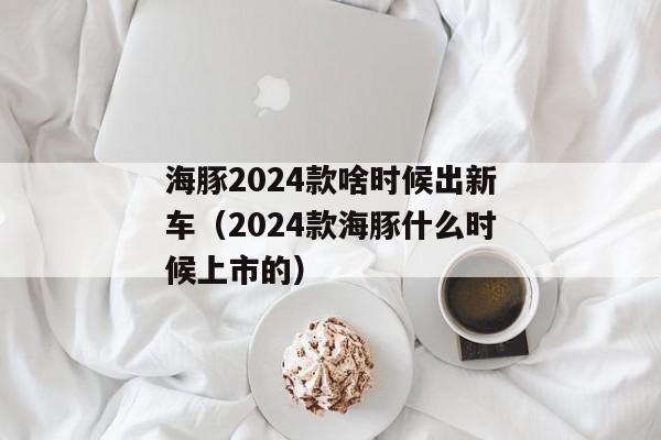 海豚2024款啥时候出新车（2024款海豚什么时候上市的）