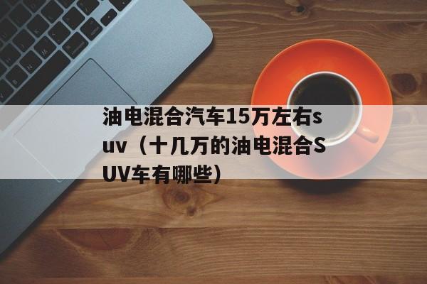 油电混合汽车15万左右suv（十几万的油电混合SUV车有哪些）