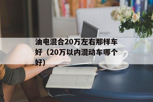 油电混合20万左右那样车好（20万以内混动车哪个好）