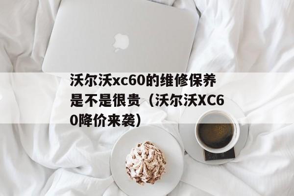 沃尔沃xc60的维修保养是不是很贵（沃尔沃XC60降价来袭）