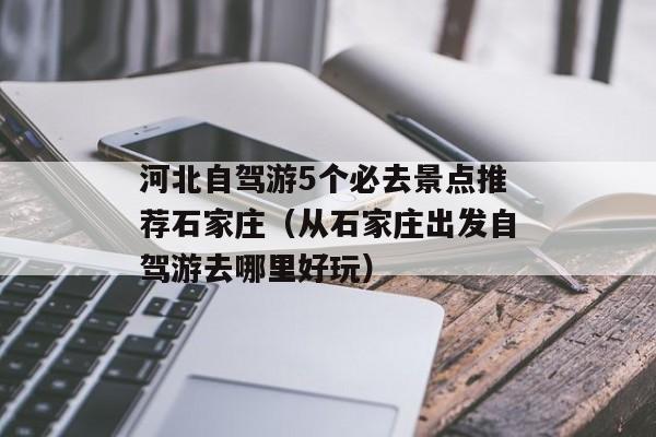 河北自驾游5个必去景点推荐石家庄（从石家庄出发自驾游去哪里好玩）