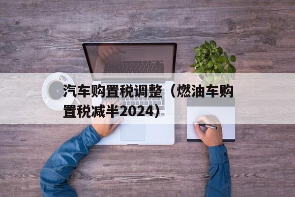 汽车购置税调整（燃油车购置税减半2024）