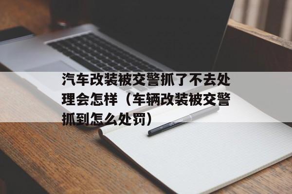 汽车改装被交警抓了不去处理会怎样（车辆改装被交警抓到怎么处罚）